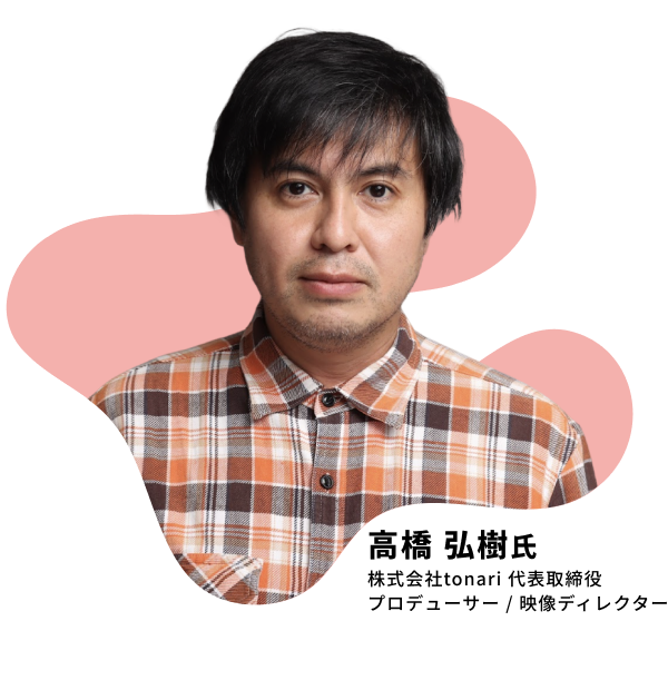 高橋 弘樹氏 株式会社tonari 代表取締役 プロデューサー / 映像ディレクター
