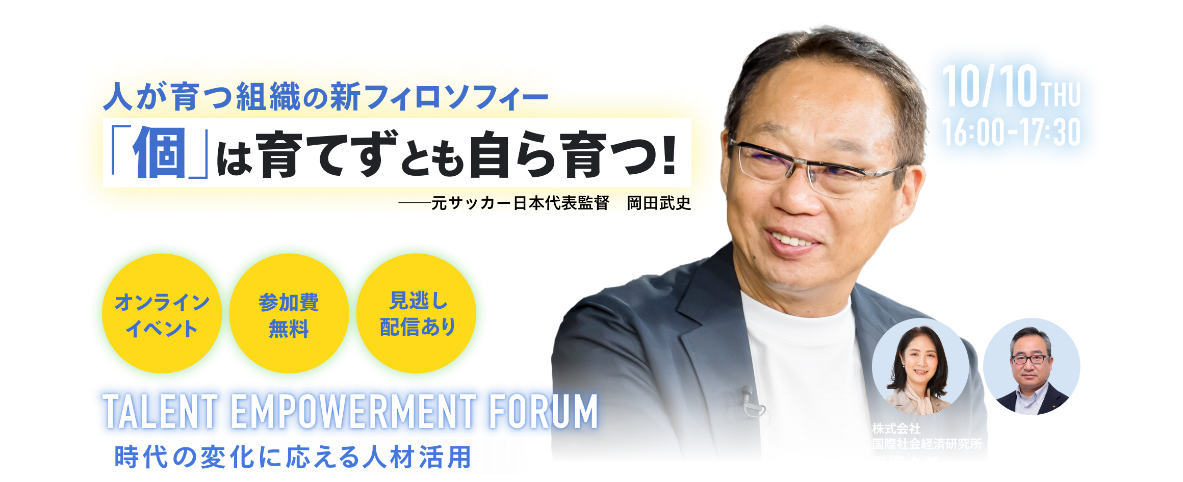 人が育つ組織の新フィロソフィー。個は育てずとも自ら育つ！TALENT EMPOWERMENT FORUM～時代の変化に応える人材活用～2024年10月10日（木）16:00～17:30 (受付開始 15:50) オンラインイベント 参加費無料　見逃し配信あり ゲスト：株式会社<br>今治．夢スポーツ代表取締役会長 元サッカー日本代表監督岡田 武史氏・株式会社 国際社会経済研究所理事長藤沢 久美氏・南海電気鉄道株式会社執行役員 HR本部長 兼 人事部長藤原 隆氏